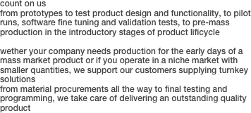 count on us
from prototypes to test product design and functionality, to pilot runs, software fine tuning and validation tests, to pre-mass production in the introductory stages of product lificycle
wether your company needs production for the early days of a mass market product or if you operate in a niche market with smaller quantities, we support our customers supplying turnkey solutions
from material procurements all the way to final testing and programming, we take care of delivering an outstanding quality product